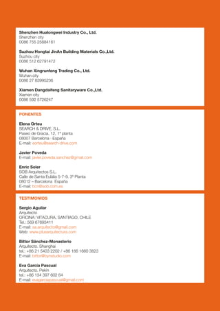 Shenzhen Hualongwei Industry Co., Ltd.
Shenzhen city
0086 755 25884161

Suzhou Hongtai JinAn Building Materials Co.,Ltd.
Suzhou city
0086 512 62791472

Wuhan Xingrunfeng Trading Co., Ltd.
Wuhan city
0086 27 83995236

Xiamen Dangdaifeng Sanitaryware Co.,Ltd.
Xiamen city
0086 592 5726247


PONENTES

Elena Orteu
SEARCH & DRIVE, S.L.
Paseo de Gracia, 12, 1ª planta
08007 Barcelona · España
E-mail: eorteu@search-drive.com

Javier Poveda
E-mail: javier.poveda.sanchez@gmail.com

Enric Soler
SOB Arquitectos S.L.
Calle de Santa Eulàlia 5-7-9. 3ª Planta
08012 – Barcelona España
E-mail: bcn@sob.com.es

TESTIMONIOS

Sergio Aguilar
Arquitecto
OFICINA: VITACURA, SANTIAGO, CHILE
Tel.: 569 67693411
E-mail: sa.arquitecto@gmail.com
Web: www.plusarquitectura.com

Bittor Sánchez-Monasterio
Arquitecto. Shanghai
tel.: +86 21 5403 2202 / +86 186 1660 3823
E-mail: bittor@bynstudio.com

Eva García Pascual
Arquitecto. Pekín
tel.: +86 134 397 602 64
E-mail: evagarciapascual@gmail.com
 