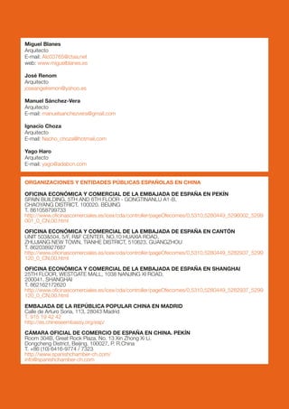 Miguel Blanes
Arquitecto
E-mail: Alc03765@ctaa.net
web: www.miguelblanes.es

José Renom
Arquitecto
joseangelremon@yahoo.es

Manuel Sánchez-Vera
Arquitecto
E-mail: manuelsanchezvera@gmail.com

Ignacio Choza
Arquitecto
E-mail: Nacho_choza@hotmail.com

Yago Haro
Arquitecto
E-mail: yago@adabcn.com


ORGANIZACIONES Y ENTIDADES PÚBLICAS ESPAÑOLAS EN CHINA

OFICINA ECONÓMICA Y COMERCIAL DE LA EMBAJADA DE ESPAÑA EN PEKÍN
SPAIN BUILDING, 5TH AND 6TH FLOOR - GONGTINANLU A1-B,
CHAOYANG DISTRICT. 100020. BEIJING
T. 861058799733
http://www.oficinascomerciales.es/icex/cda/controller/pageOfecomes/0,5310,5280449_5296002_5299
001_0_CN,00.html

OFICINA ECONÓMICA Y COMERCIAL DE LA EMBAJADA DE ESPAÑA EN CANTÓN
UNIT 503&504, 5/F, R&F CENTER, NO.10 HUAXIA ROAD,
ZHUJIANG NEW TOWN, TIANHE DISTRICT, 510623. GUANGZHOU
T. 862038927687
http://www.oficinascomerciales.es/icex/cda/controller/pageOfecomes/0,5310,5280449_5282937_5299
120_0_CN,00.html

OFICINA ECONÓMICA Y COMERCIAL DE LA EMBAJADA DE ESPAÑA EN SHANGHAI
25TH FLOOR, WESTGATE MALL, 1038 NANJING XI ROAD.
200041. SHANGHAI
T. 862162172620
http://www.oficinascomerciales.es/icex/cda/controller/pageOfecomes/0,5310,5280449_5282937_5299
120_0_CN,00.html

EMBAJADA DE LA REPÚBLICA POPULAR CHINA EN MADRID
Calle de Arturo Soria, 113, 28043 Madrid
T. 915 19 42 42
http://es.chineseembassy.org/esp/

CÁMARA OFICIAL DE COMERCIO DE ESPAÑA EN CHINA. PEKÍN
Room 304B, Great Rock Plaza, No. 13 Xin Zhong Xi Li.
Dongcheng District, Beijing. 100027, P. R.China
T. +86 (10) 6416-9774 / 7323
http://www.spanishchamber-ch.com/
info@spanishchamber-ch.com
 