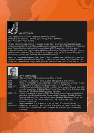 Javier Poveda
1980 Arquitecto por la Escuela Politécnica Superior de Alicante
Doctorando por la Escuela Técnica Superior de Arquitectura de Madrid.
DEA, Housing and Public Buildings
10 años de experiencia profesional vinculada a la exportación de servicios de arquitectura: desde
anteproyectos para el Norte de África, colaborando con el despacho Serrano&Valderrama Arquitectos,
pasando por el ejercicio profesional como asociado de MCOT Arquitectura e Ingeniería donde
organizó consorcios para licitaciones internacionales en Europa del Este, y llevó a cabo Joint Ventures
para proyectos hoteleros en Oriente Medio. Fruto de su asociación con J.J. Fructuoso Sempere son
los proyectos premiados en Portugal y el internacional Europan 10.
Desde 2011 establecido en Beijing como Head of Design, dirigiendo un equipo de unas 20 personas
dedicado al diseño de proyectos de gran escala (comercial, oficinas, hoteles y algún masterplan). Al
mismo tiempo colabora con la firma Rafael de La Hoz Arquitectos en su entrada en el mercado chino.




               Enric Soler López
               SOB Arquitectes / MOA’s Mediterranean Office of Design
1971           Arquitecto por la Escuela Técnica Superior de Arquitectura de Barcelona
1973           Curso de Planificación Territorial. Colegio de Ingenieros de Caminos, Canales y Puertos
1977           Estudios sobre Rehabilitación de Cascos Antiguos en L’AIURIF, París
1970-1974      Área Metropolitana de Barcelona (AMB): redacción de numerosos Planes de ordenación
               como la Nueva ciudad de Gallecs (Barcelona) y el Avance del Plan de Ordenación de la
               Comarca del Valles Central a la Provincia de Barcelona
1975-1978      Instituto Provincial de Urbanismo (IPUR). Miembro del Equipo Técnico que redactó el
               Avance de Plan de las comarcas de Arenys, Mataró, Granollers, Sabadell, Terrassa,
               Martorell, Vilafranca i Vilanova en la Provincia de Barcelona. Miembro del Equipo del
               IPUR Redactor del Plan General de Ordenación de los Municipios de la
               Comarca de Sabadell
1978           Socio fundador de SOB Arquitectes (antes ARQUITECTOS & URBANISTAS)
1978-1979      Generalitat de Catalunya. Director general de urbanismo. Arquitecto miembro de la
               sección de cooperación de la Dirección General de Urbanismo de la Generalitat de
               Catalunya
 
