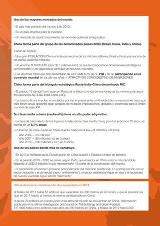 Uno de los mayores mercados del mundo.

- El país más poblado del mundo (julio 2012).
- Es un país atractivo para la inversión.
- Un mercado de rápido crecimiento con enorme potencial a largo plazo.

China forma parte del grupo de los denominados países BRIC (Brasil, Rusia, India y China).

Tienen en común:
- Una gran POBLACIÓN (China e India por encima de los mil cien millones, Brasil y Rusia por encima de
los ciento cuarenta millones).
- Un enorme TERRITORIO (casi 38.5 millones km²), lo que les proporciona dimensiones estratégicas
continentales y una gigantesca cantidad de recursos naturales.
- Las enormes cifras que han presentado de CRECIMIENTO de su PIB y de su participación en el
comercio mundial en los últimos años = ATRACTIVOS COMO DESTINO DE INVERSIONES.

China forma parte del triángulo estratégico Rusia-India-China denominado RIC.

- El pasado 13 de abril tuvo lugar en Moscú la undécima ronda de reuniones de los ministros de asun-
tos exteriores de Rusia-India-China (RIC).
- La masa crítica e impulso acumulados por tan impresionante continuidad de conversaciones hace que
este fórum anual aparente estar cargado de múltiples implicaciones, globales y sistémicas para el orden
mundial del siglo XXI.

Su clase media urbana (media-alta) tiene un alto poder adquisitivo.

- La tasa de crecimiento de los ingresos totales de la clase media china, para los próximos 20 años, se
estima en un 8,7% anual.
- Población de clase media en China (fuente: National Bureau of Statistics of China).
    Año 2004 -- 28 millones
    Año 2007 -- 85 millones ( x3 en 3 años )
    Año 2012 -- 300 millones ( x3,5 en 5 años )
Uno de los países donde más se construye.

- En 2010 el mercado de la Construcción en China superó a Estados Unidos en tamaño.
- En el período 2010 - 2020 se prevé, según PwC, que el sector en China crezca más del doble
llegando a US$2,5 billones lo que representaría 1/5 parte de la construcción del mundo.
- El crecimiento económico proviene principalmente del mercado residencial. En contraposición con el
sector industrial y el comercial (cierto “enfriamiento”), el sector residencial sigue en alza y la necesidad
de nuevas viviendas sigue siendo “alarmante”.


China domina la construcción de rascacielos en 2012.

A finales de 2011 había 61 edificios que superaban los 300 metros en el mundo, y que la previsión es
que en 2017 habrá, al menos, la misma cantidad sólo en China.
9 de los 20 edificios en construcción más altos del mundo se encuentran en China, (información
publicada en la última investigación del Council on Tall Buildings and Urban Habitat).
En 1990 había cinco edificios más altos de 200 metros en China, a finales de 2012 habrá 249.
 