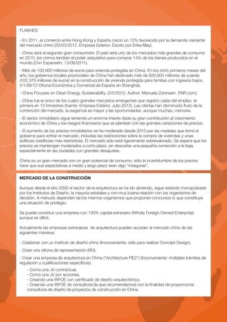 FLASHES

- En 2011, el comercio entre Hong Kong y España creció un 12% favorecido por la demanda creciente
del mercado chino (20/03/2012. Empresa Exterior. Escrito por Érika May).
- China será el segundo gran consumidor. El país será uno de los mercados más grandes de consumo
en 2015, los chinos tendrán el poder adquisitivo para comprar 14% de los bienes producidos en el
mundo.(Cnn Expansión. 13/06/2011).
- Más de 100.000 millones de euros para vivienda protegida en China. En los ocho primeros meses del
año, los gobiernos locales provinciales de China han destinado más de 820.000 millones de yuanes
(102.370 millones de euros) en la construcción de vivienda protegida para familias con ingresos bajos.
(11/09/12 Oficina Económica y Comercial de España en Shanghai).
- China Focuses on Clean Energy, Sustainability. (3/5/2012. Author: Manuela Zoninsein. ENR.com).
- China fue el único de los cuatro grandes mercados emergentes que registró caída del empleo, la
primera en 13 trimestres (fuente: Empresa Exterior. Julio 2012). Las ofertas han disminuido fruto de la
contención del mercado, la exigencia es mayor y las oportunidades, aunque muchas, menores.
- El sector inmobiliario sigue teniendo un enorme interés dada su gran contribución al crecimiento
económico de China y los riesgos financieros que se plantean con las grandes variaciones de precios.
- El aumento de los precios inmobiliarios se ha moderado desde 2010 por las medidas que tomó el
gobierno para enfriar el mercado, incluidas las restricciones sobre la compra de viviendas y unas
políticas crediticias más restrictivas. El mercado sólo está ligeramente sobrevalorado. Se espera que los
precios se mantengan moderados a corto plazo, sin descartar una pequeña corrección a la baja,
especialmente en las ciudades con grandes desajustes.

China es un gran mercado con un gran potencial de consumo, sólo la incertidumbre de los precios
hace que sus expectativas a medio y largo plazo sean algo “inseguras”.

MERCADO DE LA CONSTRUCCIÓN

Aunque desde el año 2000 el sector de la arquitectura se ha ido abriendo, sigue estando monopolizado
por los Institutos de Diseño, la mayoría estatales y con muy buena relación con los organismos de
decisión. A menudo dependen de los mismos organismos que proponen concursos lo que constituye
una situación de privilegio.

Se puede constituir una empresa con 100% capital extranjero (Wholly Foreign Owned Enterprise)
aunque es difícil.

Actualmente las empresas extranjeras de arquitectura pueden acceder al mercado chino de las
siguientes maneras:

- Colaborar con un instituto de diseño chino (Inconveniente: sólo para realizar Concept Design).
- Crear una oficina de representación (RO).
- Crear una empresa de arquitectura en China ("Architecture FIE2") (Inconveniente: múltiples trámites de
regulación y cualificaciones específicas).
    - Como una JV contractual.
    - Como una JV por acciones.
    - Creando una WFOE con certificado de diseño arquitectónico.
    - Creando una WFOE de consultoría (la que recomendamos) con la finalidad de proporcionar.
    consultoría de diseño de proyectos de construcción en China.
 