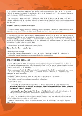 - Las cualificaciones para operar en China están clasificadas en 4 categorías: A , B, C y Especial.
Para cada cualificación se establecen unas condiciones de capital social mínimo, cantidad mínima de
profesionales con el título de arquitecto, etc.

Cualquiera tiene inconvenientes. Aunque el primer paso sería una alianza con un socio local para
conocer la idiosincrasia de los chinos pero, con una persona de confianza que controle directamente in
situ al socio.

Ejercicio profesional de los extranjeros.

- El título universitario de arquitecto en China no sirve directamente para ejercer la profesión, se ha de
superar un examen oficial a nivel nacional con 9 asignaturas y 8 años de experiencia.

- Un arquitecto con “título” percibe más honorarios que otro que aún no lo tiene. Los ingenieros de la
construcción colaboran con los arquitectos que son quienes coordinan los equipos. La liberalización de
la economía ha producido un cambio en el cálculo de los honorarios que ahora son una cantidad fija
más que una “gratificación” en función de los m2. Para tener una idea aproximada, los honorarios están
en torno al 2-4% del coste total de la obra.
- Se ha de estar registrado para ejercer de arquitecto.
Competencias de los arquitectos.

- Arquitectura y urbanismo.
- No pueden realizar cálculos de estructuras ni de instalaciones (competencia de los ingenieros).
- No pueden realizar el paisajismo que desarrolla un técnico específico.


OPORTUNIDADES DE NEGOCIO

- Desde el 1 de abril de 2004, las empresas constructoras extranjeras pueden trabajar en China en
igualdad de condiciones (la misma licencia) que las locales, tanto en nuevas construcciones como en
proyectos de instalaciones o reforma.
- En enero de este año (2012) el Ministerio de Comercio de la Rep. P. China ha publicado una nueva
Guía de la Inversión Extranjera en China. La Guía de la Inversión Extranjera en China distingue 3
tipologías de áreas sectoriales:
- Prohibida: carácter estratégico y de seguridad nacional o de control información.
- Restringida: necesario potenciar por su carácter estratégico.
- Incentivada: el resto:
    - Casi el 50% de las añadidas hacen referencia directa al desarrollo de productos de forma
    ecológica, al reciclaje, la gestión de residuos, vertidos y contaminación o a las energías
    renovables / nuevas energías.
    - Mejora de las condiciones de vida de la población (se han eliminado las restricciones al
    establecimiento de instituciones de tratamiento médico, hospitales y similares).

- Construcción de redes de suministro de agua, gas y calefacción en ciudades de más de 500.000
habitantes aunque siempre con un socio local.
- Prohibido construcción y gestión de plantas de producción de electricidad con carbón inferiores a
300.000Kw.
 