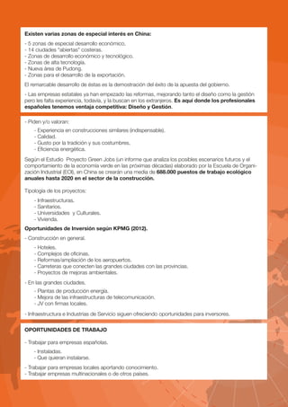 Existen varias zonas de especial interés en China:
- 5 zonas de especial desarrollo económico.
- 14 ciudades “abiertas” costeras.
- Zonas de desarrollo económico y tecnológico.
- Zonas de alta tecnología.
- Nueva área de Pudong.
- Zonas para el desarrollo de la exportación.
El remarcable desarrollo de éstas es la demostración del éxito de la apuesta del gobierno.
- Las empresas estatales ya han empezado las reformas, mejorando tanto el diseño como la gestión
pero les falta experiencia, todavía, y la buscan en los extranjeros. Es aquí donde los profesionales
españoles tenemos ventaja competitiva: Diseño y Gestión.

- Piden y/o valoran:
    - Experiencia en construcciones similares (indispensable).
    - Calidad.
    - Gusto por la tradición y sus costumbres.
    - Eficiencia energética.
Según el Estudio Proyecto Green Jobs (un informe que analiza los posibles escenarios futuros y el
comportamiento de la economía verde en las próximas décadas) elaborado por la Escuela de Organi-
zación Industrial (EOI), en China se crearán una media de 688.000 puestos de trabajo ecológico
anuales hasta 2020 en el sector de la construcción.

Tipología de los proyectos:
    - Infraestructuras.
    - Sanitarios.
    - Universidades y Culturales.
    - Vivienda.
Oportunidades de Inversión según KPMG (2012).
- Construcción en general.
    - Hoteles.
    - Complejos de oficinas.
    - Reformas/ampliación de los aeropuertos.
    - Carreteras que conecten las grandes ciudades con las provincias.
    - Proyectos de mejoras ambientales.
- En las grandes ciudades.
    - Plantas de producción energía.
    - Mejora de las infraestructuras de telecomunicación.
    - JV con firmas locales.
- Infraestructura e Industrias de Servicio siguen ofreciendo oportunidades para inversores.

OPORTUNIDADES DE TRABAJO

- Trabajar para empresas españolas.
    - Instaladas.
    - Que quieran instalarse.
- Trabajar para empresas locales aportando conocimiento.
- Trabajar empresas multinacionales o de otros países.
 