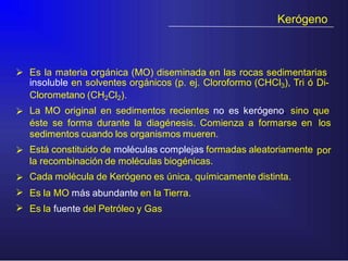 Kerógeno
 Es la materia orgánica (MO) diseminada en las rocas sedimentarias,
insoluble en solventes orgánicos (p. ej. Cloroformo (CHCl3), Tri ó Di-
Clorometano (CH2Cl2).
La MO original en sedimentos recientes no es kerógeno, sino que
éste se forma durante la diagénesis. Comienza a formarse en
sedimentos cuando los organismos mueren.
Está constituido de moléculas complejas formadas aleatoriamente
la recombinación de moléculas biogénicas.
Cada molécula de Kerógeno es única, químicamente distinta.
Es la MO más abundante en la Tierra.
Es la fuente del Petróleo y Gas
los
 por



 