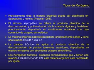 Tipos de Kerógeno
 Prácticamente toda la materia orgánica puede ser clasificada en
Sapropélica y húmica (Potonie 1908).
 El término sapropélico se refiere al producto obtenido de la
descomposición y polimerización de la materia algácea y herbácea
principalmente, depositada en condiciones acuáticas con bajo
contenido de oxígeno atmosférico.
La materia orgánica sapropélica genera
una relación H/C de 1.3 a 1.7
 principalmente aceite y tiene
 La palabra húmico se aplica al producto obtenido de la
endescomposición de plantas terrestres superiores, depositadas
medios terrígenos con abundante oxígeno atmosférico.
 Los Kerógenos húmicos producen principalmente gas y tienen una
relación H/C alrededor de 0.9, esta materia orgánica esta constituida
por lignita.
 