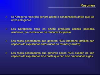 Resumen
 El Kerógeno resinítico genera aceite o condensados antes que los
otros kerógenos.
 Los Kerógenos ricos en azufre producen aceites pesados,
azufrosos, en condiciones de madurez incipiente.
 Las rocas generadoras que generan HC's temprano también son
capaces de expulsarlos antes (ricas en resinas y azufre).
 Las rocas generadoras que generan pocos HC's pueden no son
capaces de expulsarlos sino hasta que han sido craqueados a gas.
 