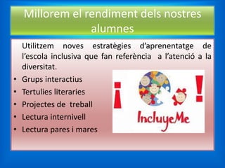 Millorem el rendiment dels nostres
                 alumnes
    Utilitzem noves estratègies d’aprenentatge de
    l’escola inclusiva que fan referència a l’atenció a la
    diversitat.
•   Grups interactius
•   Tertulies literaries
•   Projectes de treball
•   Lectura internivell
•   Lectura pares i mares
 
