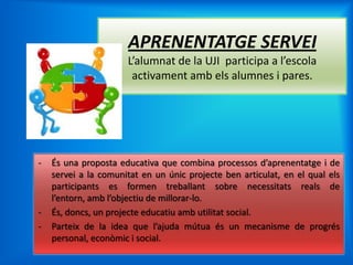 APRENENTATGE SERVEI
                      L’alumnat de la UJI participa a l’escola
                       activament amb els alumnes i pares.




-   És una proposta educativa que combina processos d’aprenentatge i de
    servei a la comunitat en un únic projecte ben articulat, en el qual els
    participants es formen treballant sobre necessitats reals de
    l’entorn, amb l’objectiu de millorar-lo.
-   És, doncs, un projecte educatiu amb utilitat social.
-   Parteix de la idea que l’ajuda mútua és un mecanisme de progrés
    personal, econòmic i social.
 