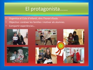 El protagonista……
• Organitza el Cicle d’Infantil, dins l’horari d’aula.
• Objectius: conèixer les famílies i motivar als alumnes.
• Compartir experiències…
 