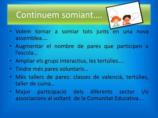 Continuem somiant….
• Volem tornar a somiar tots junts en una nova
  assemblea….
• Augmentar el nombre de pares que participen a
  l’escola…
• Ampliar els grups interactius, les tertúlies….
• Tindre més pares voluntaris…
• Més tallers de pares: classes de valencià, tertúlies,
  taller de cuina…
• Major participació dels diferents sector i/o
  associacions al voltant de la Comunitat Educativa….
 