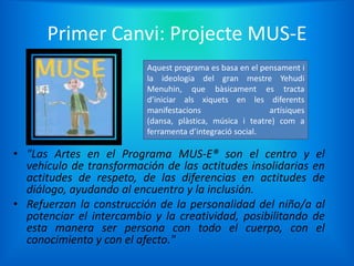 Primer Canvi: Projecte MUS-E
                          Aquest programa es basa en el pensament i
                          la ideologia del gran mestre Yehudi
                          Menuhin, que bàsicament es tracta
                          d’iniciar als xiquets en les diferents
                          manifestacions                  artísiques
                          (dansa, plàstica, música i teatre) com a
                          ferramenta d’integració social.

• "Las Artes en el Programa MUS-E® son el centro y el
  vehículo de transformación de las actitudes insolidarias en
  actitudes de respeto, de las diferencias en actitudes de
  diálogo, ayudando al encuentro y la inclusión.
• Refuerzan la construcción de la personalidad del niño/a al
  potenciar el intercambio y la creatividad, posibilitando de
  esta manera ser persona con todo el cuerpo, con el
  conocimiento y con el afecto."
 