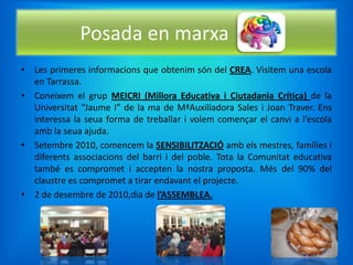 Posada en marxa
• Les primeres informacions que obtenim són del CREA. Visitem una escola
  en Tarrassa.
• Coneixem el grup MEICRI (Millora Educativa i Ciutadania Crítica) de la
  Universitat “Jaume I” de la ma de MªAuxiliadora Sales i Joan Traver. Ens
  interessa la seua forma de treballar i volem començar el canvi a l’escola
  amb la seua ajuda.
• Setembre 2010, comencem la SENSIBILITZACIÓ amb els mestres, famílies i
  diferents associacions del barri i del poble. Tota la Comunitat educativa
  també es compromet i accepten la nostra proposta. Més del 90% del
  claustre es compromet a tirar endavant el projecte.
• 2 de desembre de 2010,dia de l’ASSEMBLEA.
 