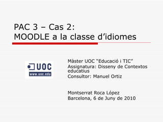 PAC 3 – Cas 2: MOODLE a la classe d’idiomes Màster UOC “Educació i TIC” Assignatura: Disseny de Contextos educatius Consultor: Manuel Ortiz Montserrat Roca López Barcelona, 6 de Juny de 2010 