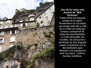 Uno de los sitios más bonitos de "Midi Pyrénees" Citado entre los mayores parajes de la región. Rocamadour es una etapa que acoge cada año a más de un millón de visitantes, turistas o peregrinos de todas las nacionalidades. La visita del pueblo, las murallas, los santuarios y del Museo de Arte Sagrado puede completarse con la del desfiladero para descubrir una arquitectura rural muy típica : molinos, fuentes, lavaderos. 