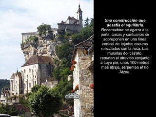Una construcción que desafía el equilibrio Rocamadour se agarra a la peña: casas y santuarios se sobreponen en una línea vertical de tejados oscuros mezclados con la roca. Las murallas del castillo, rematan el atrevido conjunto a cuyo pie, unos 100 metros más abajo, serpentea el río Alzou. 