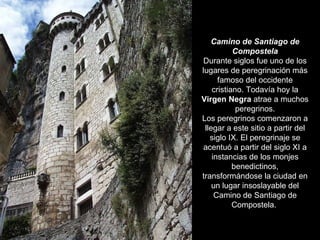 Camino de Santiago de Compostela Durante siglos fue uno de los lugares de peregrinación más famoso del occidente cristiano. Todavía hoy la  Virgen Negra  atrae a muchos peregrinos. Los peregrinos comenzaron a llegar a este sitio a partir del siglo IX. El peregrinaje se acentuó a partir del siglo XI a instancias de los monjes benedictinos, transformándose la ciudad en un lugar insoslayable del Camino de Santiago de Compostela.  