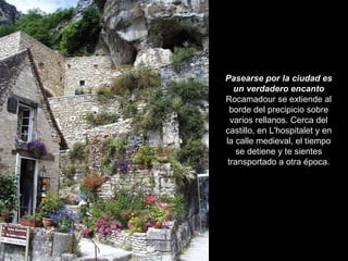 Pasearse por la ciudad es un verdadero encanto Rocamadour se extiende al borde del precipicio sobre varios rellanos. Cerca del castillo, en L'hospitalet y en la calle medieval, el tiempo se detiene y te sientes transportado a otra época. 