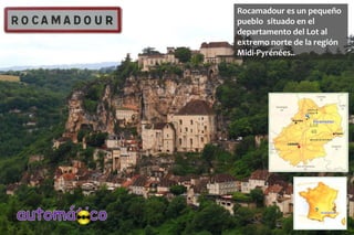 Rocamadour es un pequeño 
pueblo situado en el 
departamento del Lot al 
extremo norte de la región 
Midi-Pyrénées.. 
 