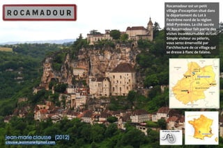 Rocamadour est un petit
village d'exception situé dans
le département du Lot à
l'extrême nord de la région
Midi-Pyrénées. La cité sacrée
de Rocamadour fait partie des
visites incontournables du Lot.
Simple visiteur ou pèlerin,
vous serez émerveillé par
l'architecture de ce village qui
se dresse à flanc de falaise.
 