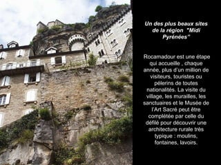Un des plus beaux sites de la région  "Midi Pyrénées” Rocamadour est une étape qui accueille , chaque année, plus d’un million de visiteurs, touristes ou pélerins de toutes nationalités. La visite du village, les murailles, les sanctuaires et le Musée de l’Art Sacré peut être complétée par celle du défilé pour découvrir une architecture rurale très typique : moulins, fontaines, lavoirs. 