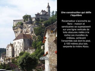 Une construction qui défie l’équilibre Rocamadour s’accroche au flanc : maison et sanctuaires se superposent sur une ligne verticale de toits obscures mélés à la roche.Les murailles du château, achèvent l’ensemble osé dont le pied, à 100 mètres plus bas, serpente la rivière Alzou. 