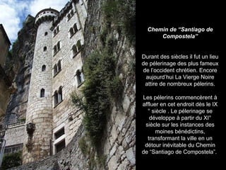 Chemin de “Santiago de Compostela” Durant des siècles il fut un lieu de pélerinage des plus fameux de l’occident chrétien. Encore aujourd’hui La Vierge Noire attire de nombreux pélerins. Les pélerins commencèrent à affluer en cet endroit dès le IX° siècle . Le pélerinage se développe à partir du XI° siècle sur les instances des moines bénédictins, transformant la ville en un détour inévitable du Chemin de “Santiago de Compostela”.  
