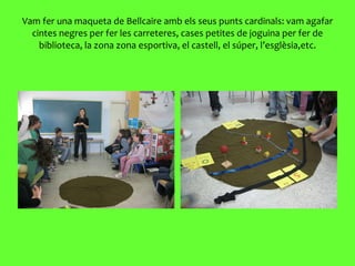 Vam fer una maqueta de Bellcaire amb els seus punts cardinals: vam agafar cintes negres per fer les carreteres, cases petites de joguina per fer de biblioteca, la zona zona esportiva, el castell, el súper, l’esglèsia,etc. 