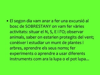 El segon dia vam anar a fer una excursió al bosc de SOBRESTANY on vam fer vàries activitats: situar el N, S, E i l'O; observar animals, saber on estarien protegits del vent; conèixer i estudiar un munt de plantes i arbres, aprendre els seus noms; fer experiments o aprendre a usar diferents instruments com ara la lupa o el pot lupa... 