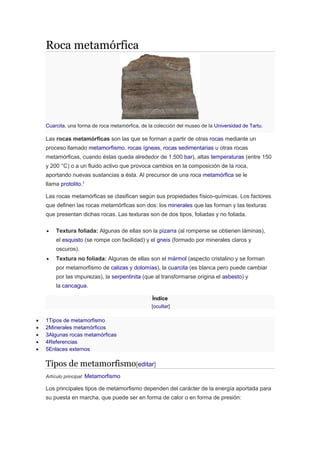 Roca metamórfica
Cuarcita, una forma de roca metamórfica, de la colección del museo de la Universidad de Tartu.
Las rocas metamórficas son las que se forman a partir de otras rocas mediante un
proceso llamado metamorfismo. rocas ígneas, rocas sedimentarias u otras rocas
metamórficas, cuando éstas queda alrededor de 1.500 bar), altas temperaturas (entre 150
y 200 °C) o a un fluido activo que provoca cambios en la composición de la roca,
aportando nuevas sustancias a ésta. Al precursor de una roca metamórfica se le
llama protolito.1
Las rocas metamórficas se clasifican según sus propiedades físico-químicas. Los factores
que definen las rocas metamórficas son dos: los minerales que las forman y las texturas
que presentan dichas rocas. Las texturas son de dos tipos, foliadas y no foliada.
 Textura foliada: Algunas de ellas son la pizarra (al romperse se obtienen láminas),
el esquisto (se rompe con facilidad) y el gneis (formado por minerales claros y
oscuros).
 Textura no foliada: Algunas de ellas son el mármol (aspecto cristalino y se forman
por metamorfismo de calizas y dolomías), la cuarcita (es blanca pero puede cambiar
por las impurezas), la serpentinita (que al transformarse origina el asbesto) y
la cancagua.
Índice
[ocultar]
 1Tipos de metamorfismo
 2Minerales metamórficos
 3Algunas rocas metamórficas
 4Referencias
 5Enlaces externos
Tipos de metamorfismo[editar]
Artículo principal: Metamorfismo
Los principales tipos de metamorfismo dependen del carácter de la energía aportada para
su puesta en marcha, que puede ser en forma de calor o en forma de presión:
 