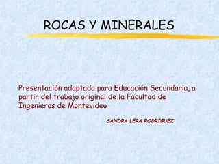 ROCAS Y MINERALES Presentación adaptada para Educación Secundaria, a partir del trabajo original de la Facultad de Ingenieros de Montevideo SANDRA LERA RODRÍGUEZ 