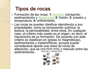 Tipos de rocas
 Formación de les rocas: 1- erosión, transporte,
sedimentación y diagénesis; 2- fusión; 3- presión y
temperatura; 4- enfriamiento.
 Las rocas se pueden clasificar atendiendo a sus
propiedades, como la composición química, la
textura, la permeabilidad, entre otras. En cualquier
caso, el criterio más usado es el origen, es decir, el
mecanismo de su formación. De acuerdo con este
criterio se clasifican en ígneas (o magmáticas),
sedimentarias y metamórficas, aunque puede
considerarse aparte una clase de rocas de
alteración, que se estudian más a menudo entre las
sedimentarias.
 