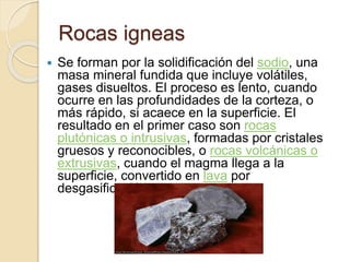 Rocas igneas
 Se forman por la solidificación del sodio, una
masa mineral fundida que incluye volátiles,
gases disueltos. El proceso es lento, cuando
ocurre en las profundidades de la corteza, o
más rápido, si acaece en la superficie. El
resultado en el primer caso son rocas
plutónicas o intrusivas, formadas por cristales
gruesos y reconocibles, o rocas volcánicas o
extrusivas, cuando el magma llega a la
superficie, convertido en lava por
desgasificación.
 