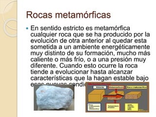 Rocas metamórficas
 En sentido estricto es metamórfica
cualquier roca que se ha producido por la
evolución de otra anterior al quedar esta
sometida a un ambiente energéticamente
muy distinto de su formación, mucho más
caliente o más frío, o a una presión muy
diferente. Cuando esto ocurre la roca
tiende a evolucionar hasta alcanzar
características que la hagan estable bajo
esas nuevas condiciones.
 