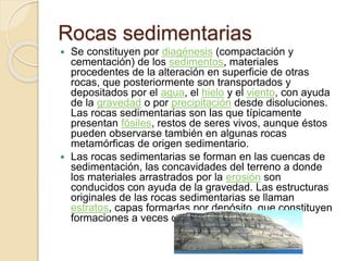 Rocas sedimentarias
 Se constituyen por diagénesis (compactación y
cementación) de los sedimentos, materiales
procedentes de la alteración en superficie de otras
rocas, que posteriormente son transportados y
depositados por el agua, el hielo y el viento, con ayuda
de la gravedad o por precipitación desde disoluciones.
Las rocas sedimentarias son las que típicamente
presentan fósiles, restos de seres vivos, aunque éstos
pueden observarse también en algunas rocas
metamórficas de origen sedimentario.
 Las rocas sedimentarias se forman en las cuencas de
sedimentación, las concavidades del terreno a donde
los materiales arrastrados por la erosión son
conducidos con ayuda de la gravedad. Las estructuras
originales de las rocas sedimentarias se llaman
estratos, capas formadas por depósito, que constituyen
formaciones a veces de gran potencia (espesor).
 
