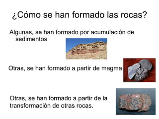¿Cómo se han formado las rocas? Algunas, se han formado por acumulación de sedimentos Otras, se han formado a partir de magma Otras, se han formado a partir de la transformación de otras rocas.