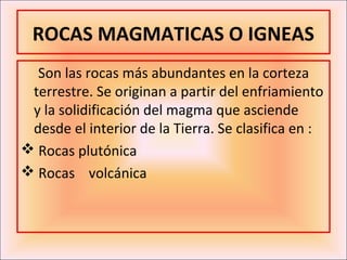 ROCAS MAGMATICAS O IGNEAS
  Son las rocas más abundantes en la corteza
 terrestre. Se originan a partir del enfriamiento
 y la solidificación del magma que asciende
 desde el interior de la Tierra. Se clasifica en :
 Rocas plutónica
 Rocas volcánica
 