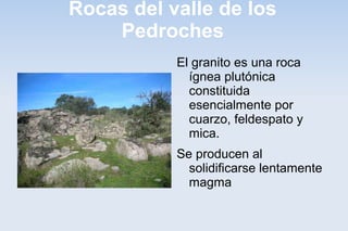Rocas del valle de los
Pedroches
El granito es una roca
ígnea plutónica
constituida
esencialmente por
cuarzo, feldespato y
mica.
Se producen al
solidificarse lentamente
magma
 