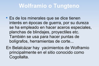Wolframio o Tungteno

Es de los minerales que se dice tienen
interés en épocas de guerra, por su dureza
se ha empleado en hacer aceros especiales,
planchas de blindajes, proyectiles etc.
También se usa para hacer puntas de
bolígrafos, herramientas de corte...
En Belalcázar hay yacimientos de Wolframio
principalmente en el sitio conocido como
Cogollalta.
 