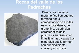 Rocas del valle de los
Pedroches
Pizarra, es una roca
metamórfica homogénea
formada por la
compactación de arcillas
es una roca densa, de
grano fino, La principal
característica de la
pizarra es su división en
finas láminas o capas Los
minerales que la forman
son principalmente
cuarzo y moscovita
 