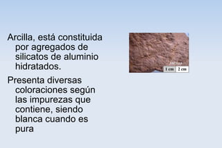 Arcilla, está constituida
por agregados de
silicatos de aluminio
hidratados.
Presenta diversas
coloraciones según
las impurezas que
contiene, siendo
blanca cuando es
pura
 
