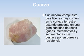 Cuarzo
Es un mineral compuesto
de sílice es muy común
en la corteza terrestre
estando presente en una
gran cantidad de rocas
ígneas, metamórficas y
sedimentarias. Se
destaca por su dureza y
resistencia
 