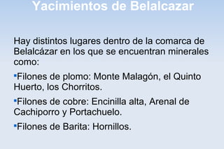 Yacimientos de Belalcazar
Hay distintos lugares dentro de la comarca de
Belalcázar en los que se encuentran minerales
como:

Filones de plomo: Monte Malagón, el Quinto
Huerto, los Chorritos.

Filones de cobre: Encinilla alta, Arenal de
Cachiporro y Portachuelo.

Filones de Barita: Hornillos.
 