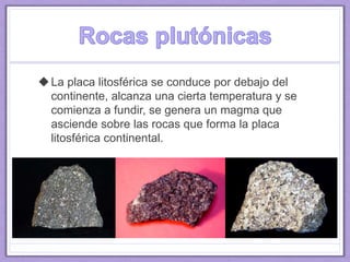 La placa litosférica se conduce por debajo del
continente, alcanza una cierta temperatura y se
comienza a fundir, se genera un magma que
asciende sobre las rocas que forma la placa
litosférica continental.
 
