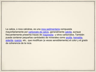 La caliza, o roca calcárea, es una roca sedimentaria compuesta
mayoritariamente por carbonato de calcio, generalmente calcita, aunque
frecuentemente presenta trazas de magnesita y otros carbonatos. También
puede contener pequeñas cantidades de minerales como arcilla, hematita,
siderita, cuarzo, etc., que modifican (a veces sensiblemente) el color y el grado
de coherencia de la roca.
 
