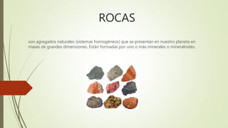 ROCAS
son agregados naturales (sistemas homogéneos) que se presentan en nuestro planeta en
masas de grandes dimensiones. Están formadas por uno o más minerales o mineraloides.
 