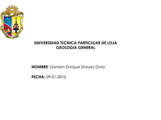 UNIVERSIDAD TÉCNICA PARTICULAR DE LOJA
GEOLOGIA GENERAL
NOMBRE: Daniam Enrique Erreyes Dota
FECHA: 09-01-2016
 