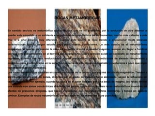 ROCAS METAMORFICAS
En sentido estricto es metamórfica cualquier roca que se ha producido por la evolución de otra anterior al
quedar esta sometida a un ambiente energéticamente muy distinto de su formación, mucho más caliente o más
frío, o a una presión muy diferente. Cuando esto ocurre la roca tiende a evolucionar hasta alcanzar
características que la hagan estable bajo esas nuevas condiciones. Lo más común es el metamorfismo
progresivo, el que se da cuando la roca es sometida a calor o presión mayores, aunque sin llegar a fundirse
(porque entonces entramos en el terreno del magmatismo); pero también existe un concepto de metamorfismo
regresivo, cuando una roca evolucionada a gran profundidad —bajo condiciones de elevada temperatura y
presión— pasa a encontrarse en la superficie, o cerca de ella, donde es inestable y evoluciona a poco que algún
factor desencadene el proceso.
Las rocas metamórficas abundan en zonas profundas de la corteza, por encima del zócalo magmático. Tienden a
distribuirse clasificadas en zonas, distintas por el grado de metamorfismo alcanzado, según la influencia del
factor implicado. Por ejemplo, cuando la causa es el calor liberado por una bolsa de magma, las rocas forman
una aureola con zonas concéntricas alrededor del plutón magmático. Muchas rocas metamórficas muestran los
efectos de presiones dirigidas, que hacen evolucionar los minerales a otros laminares, y toman un aspecto
laminar. Ejemplos de rocas metamórficas, son las pizarras, los mármoles o las cuarcitas.
 
