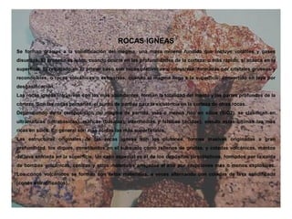 ROCAS IGNEAS
Se forman gracias a la solidificación del magma, una masa mineral fundida que incluye volátiles y gases
disueltos. El proceso es lento, cuando ocurre en las profundidades de la corteza, o más rápido, si acaece en la
superficie. El resultado en el primer caso son rocas platónicas o intrusivas, formadas por cristales gruesos y
reconocibles, o rocas volcánicas o extrusivas, cuando el magma llega a la superficie, convertido en laya por
desgasificación.
Las rocas ígneas intrusivas son las más abundantes, forman la totalidad del manto y las partes profundas de la
corteza. Son las rocas primarias, el punto de partida para la existencia en la corteza de otras rocas.
Dependiendo de la composición del magma de partida, más o menos rico en sílice (SiO2), se clasifican en
ultramáficas (ultrabásicas), máficas (básicas), intermedias y félsicas (ácidas), siendo estas últimas las más
ricas en sílice. En general son más ácidas las más superficiales.
Las estructuras originales de las rocas ígneas son los plutones, formas masivas originadas a gran
profundidad, los diques, constituidos en el subsuelo como rellenos de grietas, y coladas volcánicas, mantos
de lava enfriada en la superficie. Un caso especial es el de los depósitos piroclásticos, formados por la caída
de bombas volcánicas, cenizas y otros materiales arrojados al aire por erupciones más o menos explosivas.
Los conos volcánicos se forman con estos materiales, a veces alternando con coladas de lava solidificada
(conos estratificados).
 