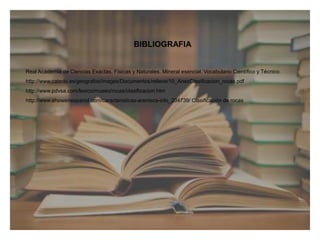 BIBLIOGRAFIA
Real Academia de Ciencias Exactas, Físicas y Naturales. Mineral esencial. Vocabulario Científico y Técnico.
http://www.catedu.es/geografos/images/Documentos/relieve/10_AnexClasificacion_rocas.pdf
http://www.pdvsa.com/lexico/museo/rocas/clasificacion.htm
http://www.ehowenespanol.com/caracteristicas-arenisca-info_204739/ Clasificación de rocas
 
