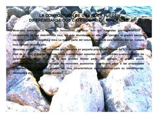Minerales esenciales o minerales formadores de roca: Son los minerales que caracterizan la
composición de una determinada roca, los más abundantes en ella.1 Por ejemplo, el granito siempre
contiene cuarzo, feldespato y mica La mayor parte del volumen terrestre está formado por un número
muy limitado de minerales.
Minerales accesorios: Son minerales que aparecen en pequeña proporción (menos del 5 % del volumen
total de la roca) y que en algunos casos pueden estar ausentes sin que cambien sustancialmente las
características de la roca de la que pueden formar parte. Por ejemplo, el granito puede
contener zircón y apatito. Aunque los minerales accesorios contribuyen poco a las propiedades
fundamentales de la roca, pueden ser muy característicos e importantes para su identificación,
afectando a propiedades como el color.
LA COMPOSICIÓN DE UNA ROCA PUEDEN
DIFERENCIARSE DOS CATEGORÍAS DE MINERALES:
 